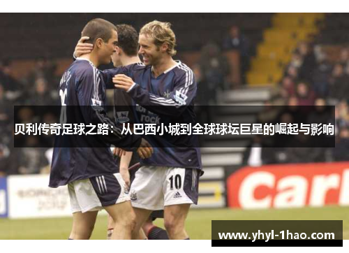 贝利传奇足球之路：从巴西小城到全球球坛巨星的崛起与影响