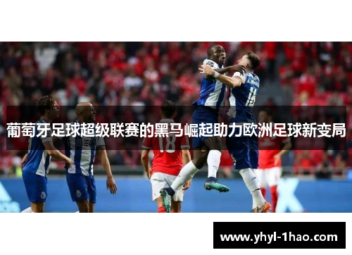 葡萄牙足球超级联赛的黑马崛起助力欧洲足球新变局
