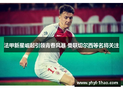 法甲新星崛起引领青春风暴 曼联切尔西等名将关注